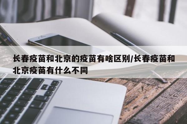 长春疫苗和北京的疫苗有啥区别/长春疫苗和北京疫苗有什么不同