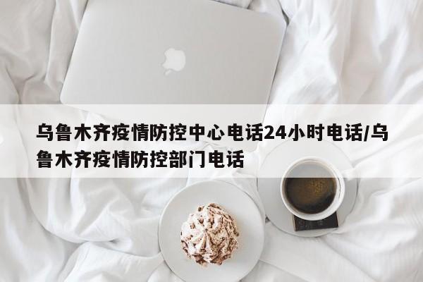 乌鲁木齐疫情防控中心电话24小时电话/乌鲁木齐疫情防控部门电话