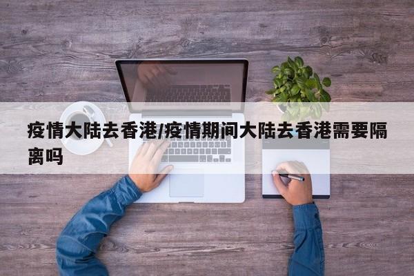 疫情大陆去香港/疫情期间大陆去香港需要隔离吗