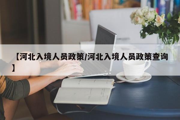 【河北入境人员政策/河北入境人员政策查询】