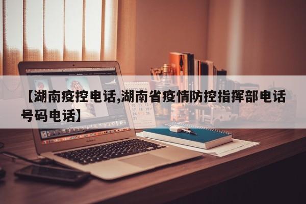 【湖南疫控电话,湖南省疫情防控指挥部电话号码电话】