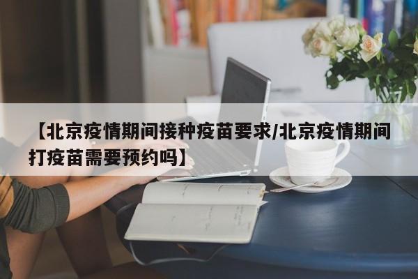【北京疫情期间接种疫苗要求/北京疫情期间打疫苗需要预约吗】