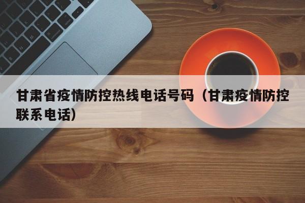 甘肃省疫情防控热线电话号码(甘肃疫情防控联系电话)
