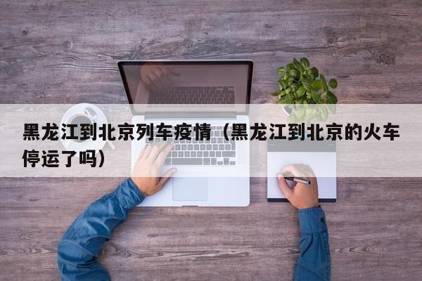 黑龙江到北京列车疫情(黑龙江到北京的火车停运了吗)