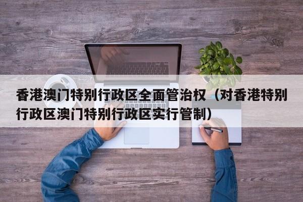 香港澳门特别行政区全面管治权(对香港特别行政区澳门特别行政区实行管制)