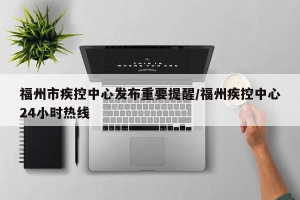 福州市疾控中心发布重要提醒/福州疾控中心24小时热线