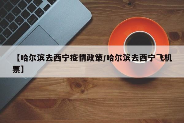 【哈尔滨去西宁疫情政策/哈尔滨去西宁飞机票】