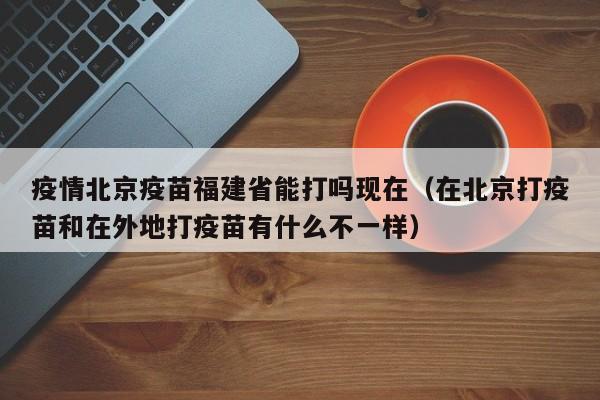 疫情北京疫苗福建省能打吗现在(在北京打疫苗和在外地打疫苗有什么不一样)