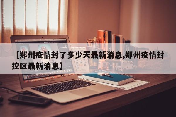 【郑州疫情封了多少天最新消息,郑州疫情封控区最新消息】
