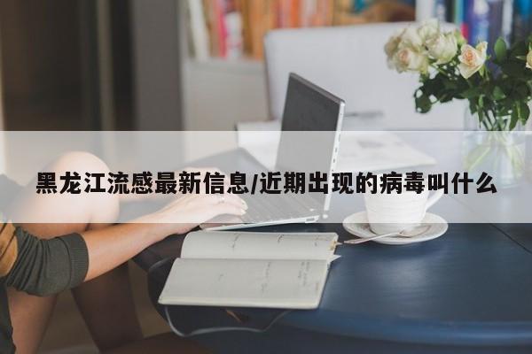 黑龙江流感最新信息/近期出现的病毒叫什么