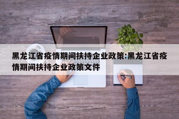 黑龙江省疫情期间扶持企业政策:黑龙江省疫情期间扶持企业政策文件