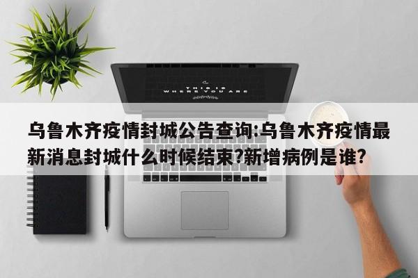 乌鲁木齐疫情封城公告查询:乌鲁木齐疫情最新消息封城什么时候结束?新增病例是谁?