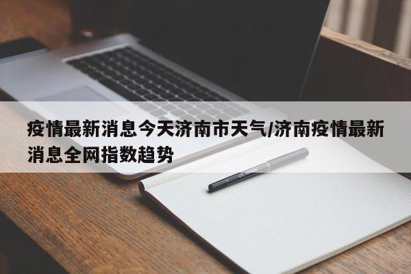 疫情最新消息今天济南市天气/济南疫情最新消息全网指数趋势