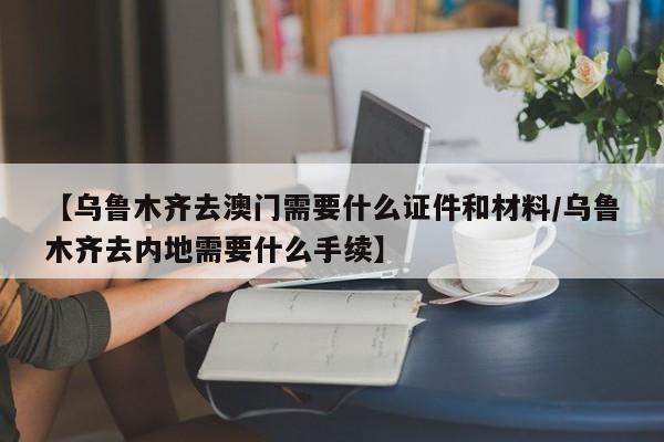 【乌鲁木齐去澳门需要什么证件和材料/乌鲁木齐去内地需要什么手续】