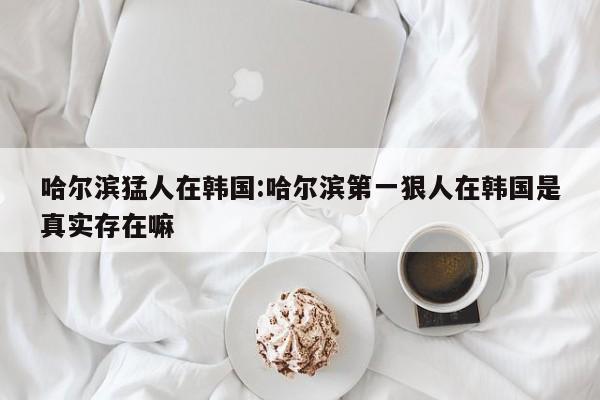 哈尔滨猛人在韩国:哈尔滨第一狠人在韩国是真实存在嘛