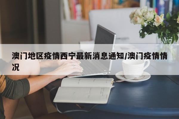 澳门地区疫情西宁最新消息通知/澳门疫情情况