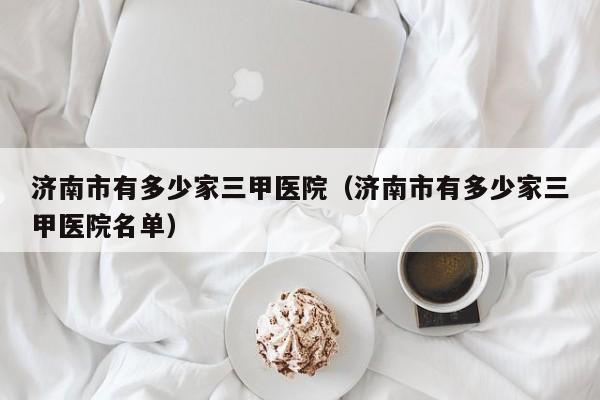 济南市有多少家三甲医院(济南市有多少家三甲医院名单)