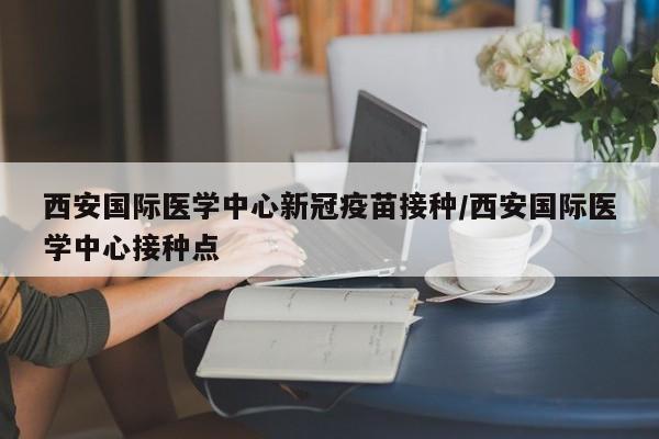 西安国际医学中心新冠疫苗接种/西安国际医学中心接种点