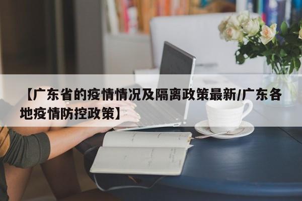 【广东省的疫情情况及隔离政策最新/广东各地疫情防控政策】