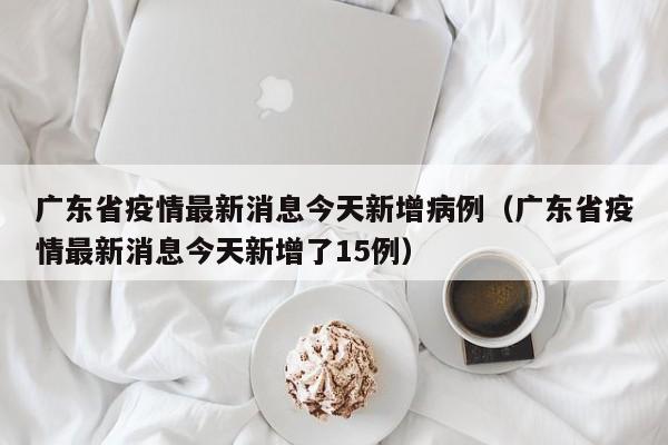 广东省疫情最新消息今天新增病例(广东省疫情最新消息今天新增了15例)