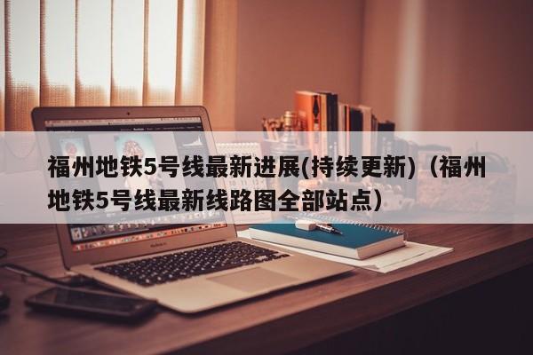 福州地铁5号线最新进展(持续更新)(福州地铁5号线最新线路图全部站点)