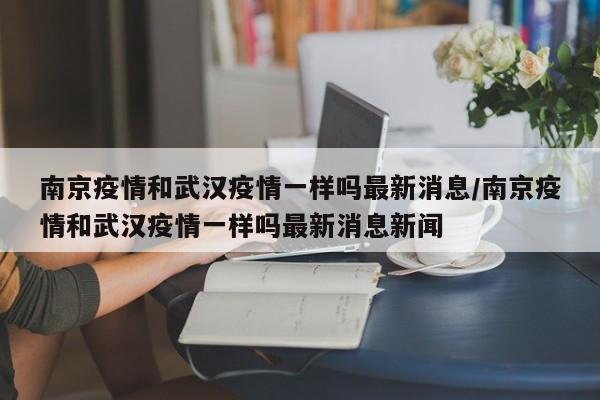 南京疫情和武汉疫情一样吗最新消息/南京疫情和武汉疫情一样吗最新消息新闻
