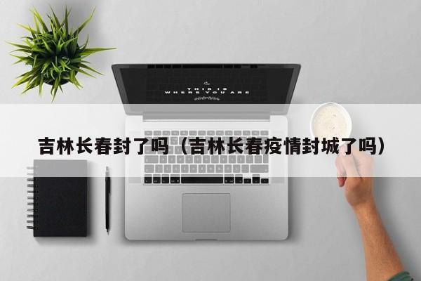 吉林长春封了吗(吉林长春疫情封城了吗)
