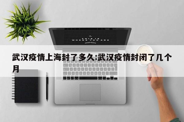 武汉疫情上海封了多久:武汉疫情封闭了几个月