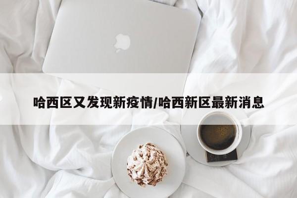 哈西区又发现新疫情/哈西新区最新消息