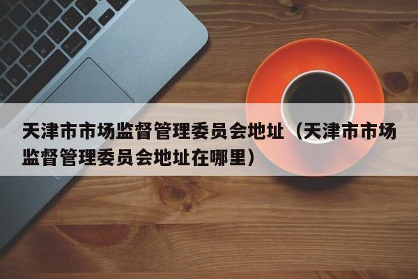 天津市市场监督管理委员会地址(天津市市场监督管理委员会地址在哪里)