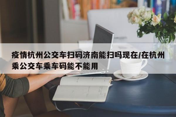 疫情杭州公交车扫码济南能扫吗现在/在杭州乘公交车乘车码能不能用
