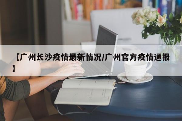 【广州长沙疫情最新情况/广州官方疫情通报】