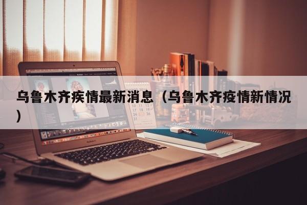 乌鲁木齐疾情最新消息(乌鲁木齐疫情新情况)