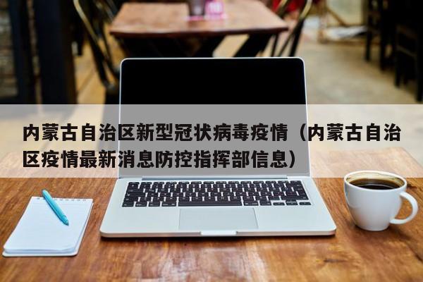 内蒙古自治区新型冠状病毒疫情(内蒙古自治区疫情最新消息防控指挥部信息)