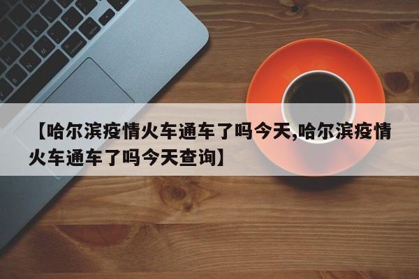 【哈尔滨疫情火车通车了吗今天,哈尔滨疫情火车通车了吗今天查询】