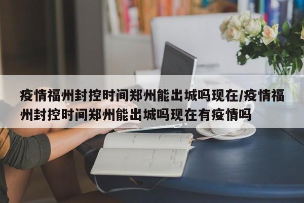 疫情福州封控时间郑州能出城吗现在/疫情福州封控时间郑州能出城吗现在有疫情吗