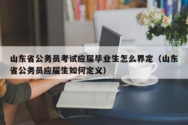 山东省公务员考试应届毕业生怎么界定(山东省公务员应届生如何定义)