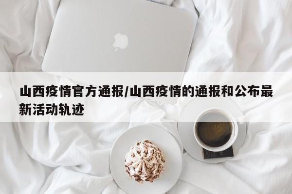 山西疫情官方通报/山西疫情的通报和公布最新活动轨迹