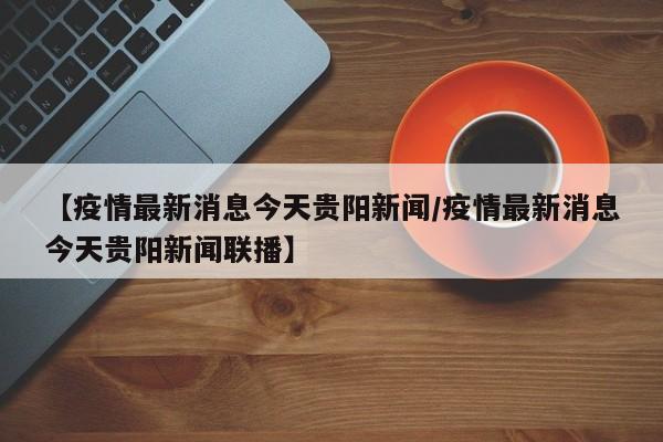 【疫情最新消息今天贵阳新闻/疫情最新消息今天贵阳新闻联播】