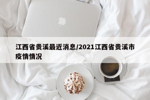 江西省贵溪最近消息/2021江西省贵溪市疫情情况