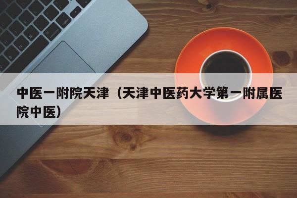 中医一附院天津(天津中医药大学第一附属医院中医)