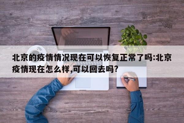 北京的疫情情况现在可以恢复正常了吗:北京疫情现在怎么样,可以回去吗?