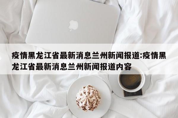 疫情黑龙江省最新消息兰州新闻报道:疫情黑龙江省最新消息兰州新闻报道内容