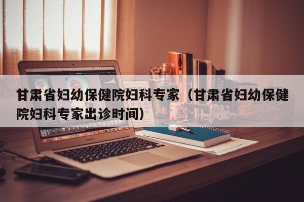 甘肃省妇幼保健院妇科专家(甘肃省妇幼保健院妇科专家出诊时间)