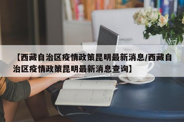 【西藏自治区疫情政策昆明最新消息/西藏自治区疫情政策昆明最新消息查询】
