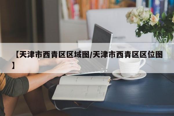 【天津市西青区区域图/天津市西青区区位图】