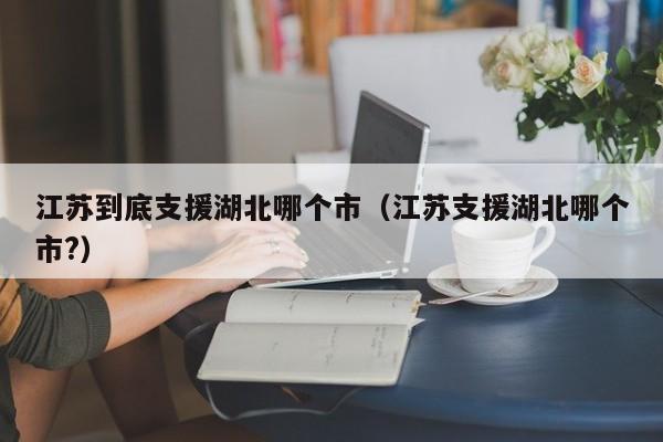 江苏到底支援湖北哪个市(江苏支援湖北哪个市?)