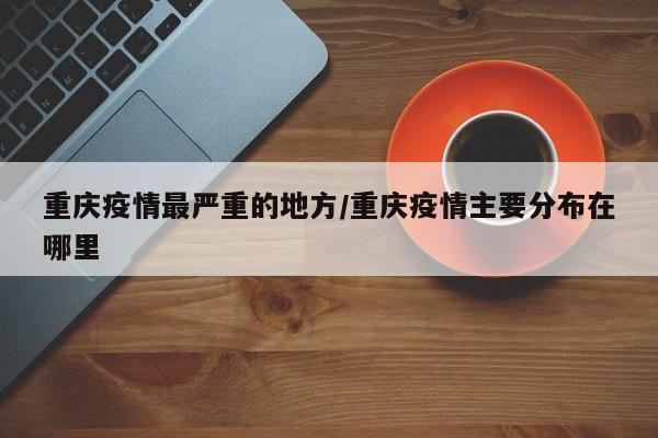 重庆疫情最严重的地方/重庆疫情主要分布在哪里