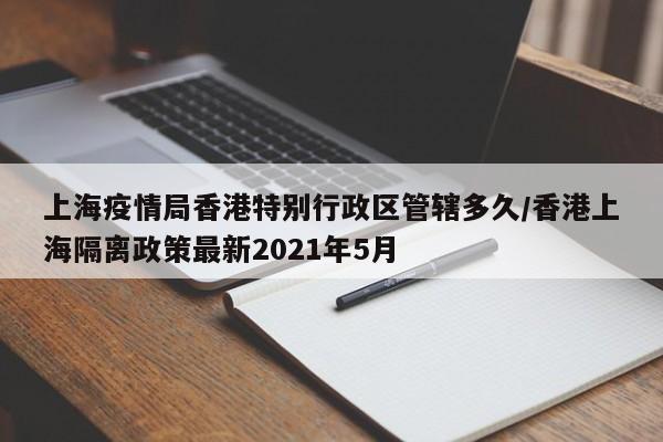 上海疫情局香港特别行政区管辖多久/香港上海隔离政策最新2021年5月