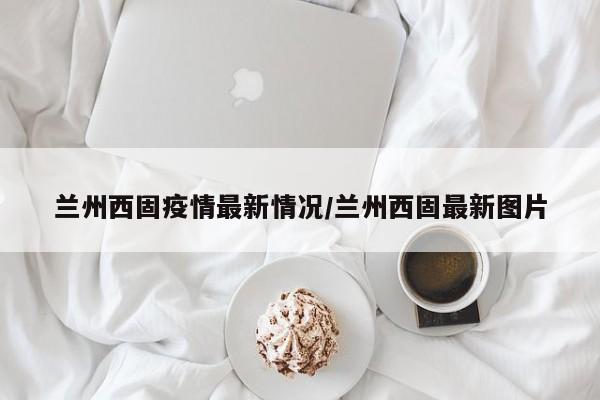 兰州西固疫情最新情况/兰州西固最新图片